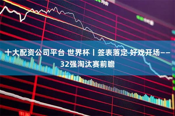 十大配资公司平台 世界杯丨签表落定 好戏开场——32强淘汰赛前瞻