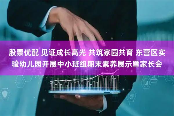 股票优配 见证成长高光 共筑家园共育 东营区实验幼儿园开展中小班组期末素养展示暨家长会