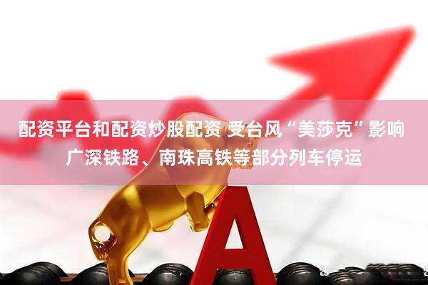 配资平台和配资炒股配资 受台风“美莎克”影响 广深铁路、南珠高铁等部分列车停运