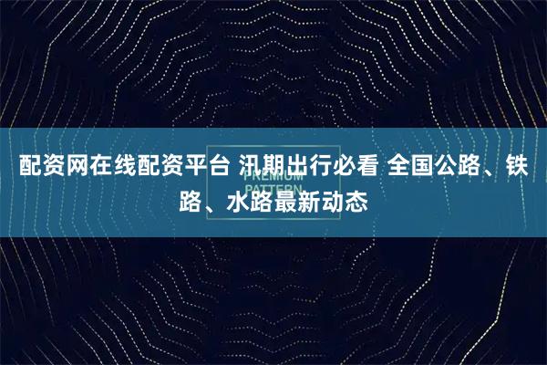 配资网在线配资平台 汛期出行必看 全国公路、铁路、水路最新动态