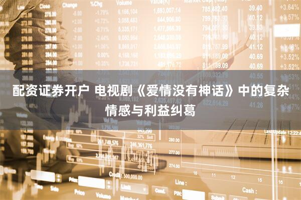 配资证券开户 电视剧《爱情没有神话》中的复杂情感与利益纠葛
