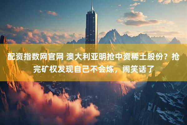 配资指数网官网 澳大利亚明抢中资稀土股份？抢完矿权发现自己不会炼，闹笑话了