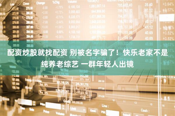 配资炒股就找配资 别被名字骗了！快乐老家不是纯养老综艺 一群年轻人出镜