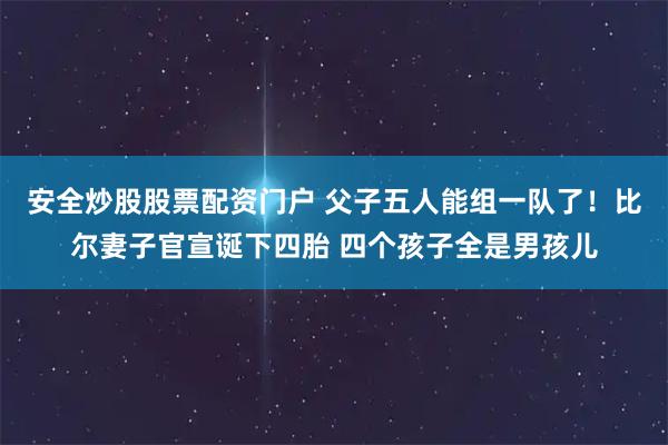 安全炒股股票配资门户 父子五人能组一队了！比尔妻子官宣诞下四胎 四个孩子全是男孩儿