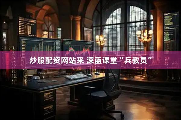 炒股配资网站来 深蓝课堂“兵教员”