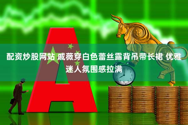 配资炒股网站 戚薇穿白色蕾丝露背吊带长裙 优雅迷人氛围感拉满